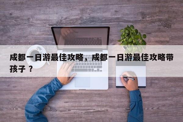 成都一日游最佳攻略，成都一日游最佳攻略带孩子 ？-第1张图片-二手车资讯网