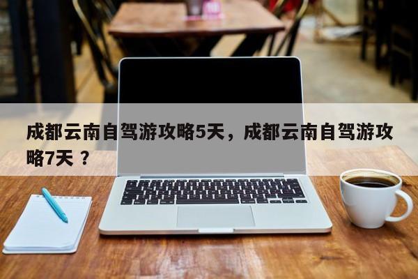 成都云南自驾游攻略5天，成都云南自驾游攻略7天 ？-第1张图片-二手车资讯网