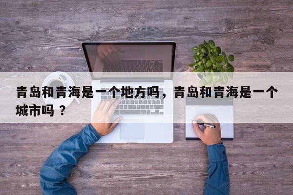 青岛和青海是一个地方吗，青岛和青海是一个城市吗 ？-第1张图片-二手车资讯网