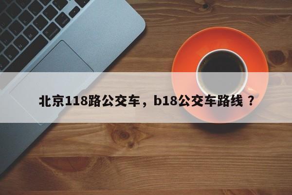 北京118路公交车，b18公交车路线 ？-第1张图片-二手车资讯网