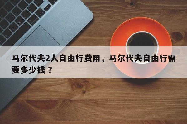 马尔代夫2人自由行费用，马尔代夫自由行需要多少钱 ？-第1张图片-二手车资讯网