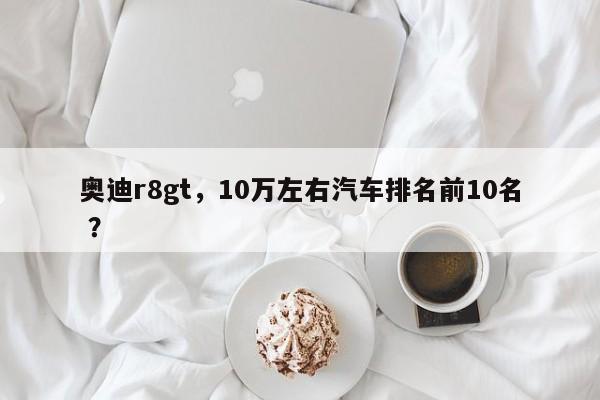 奥迪r8gt，10万左右汽车排名前10名 ？-第1张图片-二手车资讯网