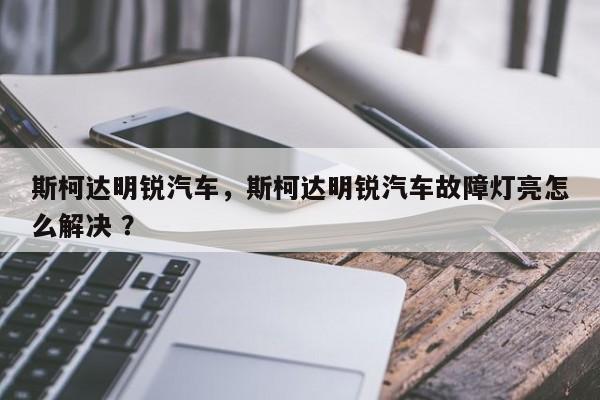 斯柯达明锐汽车，斯柯达明锐汽车故障灯亮怎么解决 ？-第1张图片-二手车资讯网