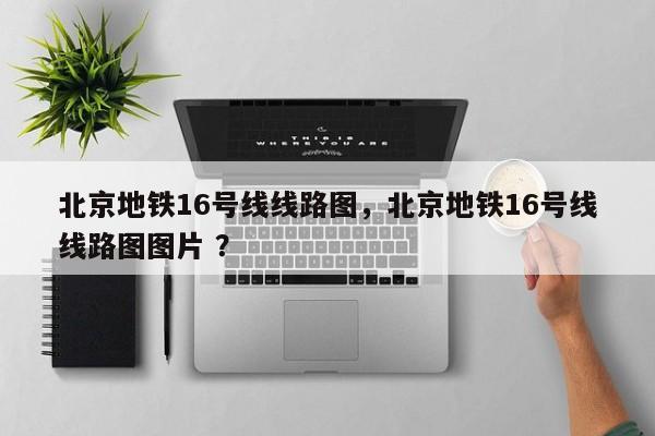 北京地铁16号线线路图，北京地铁16号线线路图图片 ？-第1张图片-二手车资讯网