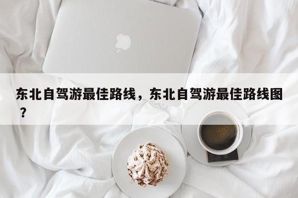 东北自驾游最佳路线，东北自驾游最佳路线图 ？-第1张图片-二手车资讯网