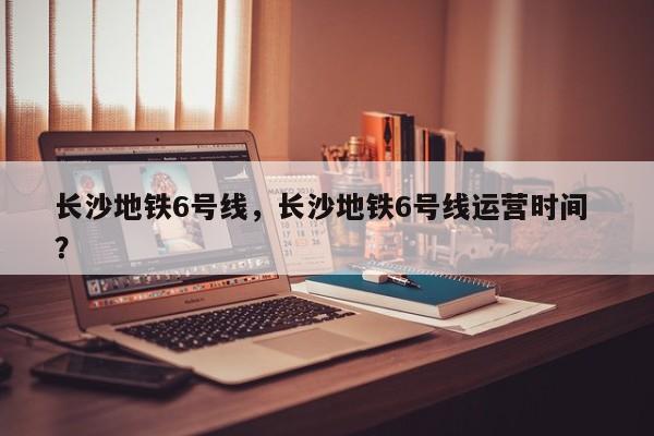 长沙地铁6号线，长沙地铁6号线运营时间 ？-第1张图片-二手车资讯网