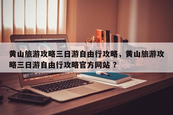 黄山旅游攻略三日游自由行攻略，黄山旅游攻略三日游自由行攻略官方网站 ？-第1张图片-二手车资讯网