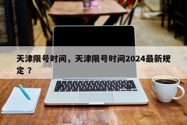 天津限号时间，天津限号时间2024最新规定 ？-第1张图片-二手车资讯网