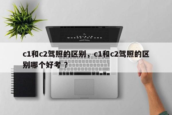 c1和c2驾照的区别，c1和c2驾照的区别哪个好考 ？-第1张图片-二手车资讯网