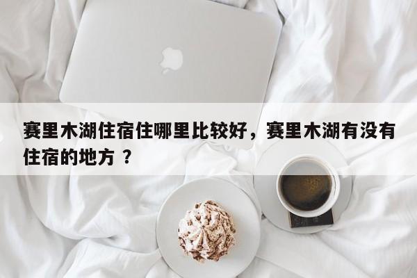 赛里木湖住宿住哪里比较好，赛里木湖有没有住宿的地方 ？-第1张图片-二手车资讯网