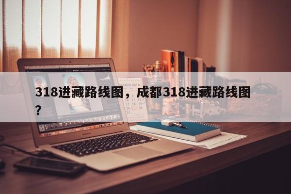 318进藏路线图，成都318进藏路线图 ？-第1张图片-二手车资讯网