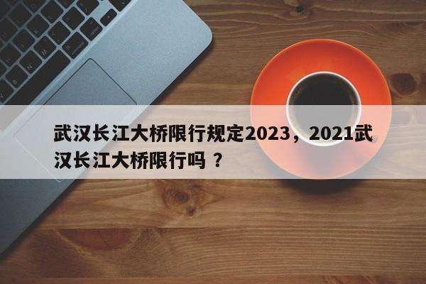 武汉长江大桥限行规定2023，2021武汉长江大桥限行吗 ？-第1张图片-二手车资讯网