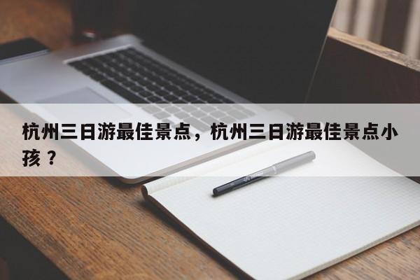 杭州三日游最佳景点，杭州三日游最佳景点小孩 ？-第1张图片-二手车资讯网