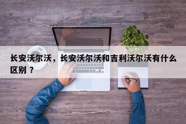 长安沃尔沃，长安沃尔沃和吉利沃尔沃有什么区别 ？-第1张图片-二手车资讯网