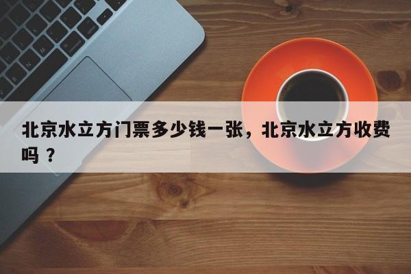 北京水立方门票多少钱一张，北京水立方收费吗 ？-第1张图片-二手车资讯网