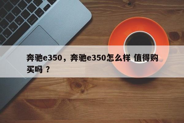 奔驰e350，奔驰e350怎么样 值得购买吗 ？-第1张图片-二手车资讯网