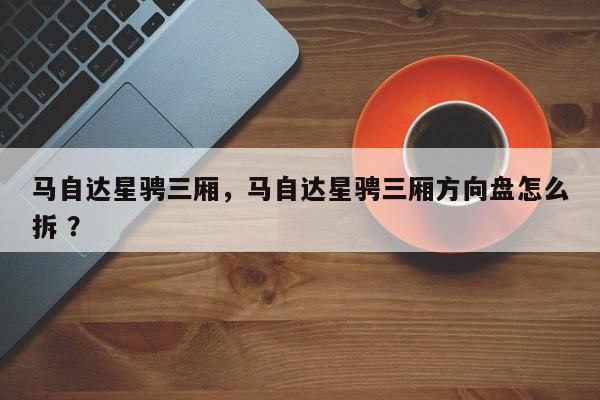 马自达星骋三厢，马自达星骋三厢方向盘怎么拆 ？-第1张图片-二手车资讯网