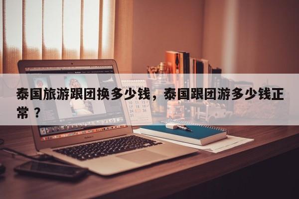 泰国旅游跟团换多少钱，泰国跟团游多少钱正常 ？-第1张图片-二手车资讯网
