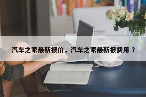 汽车之家最新报价，汽车之家最新报费用 ？-第1张图片-二手车资讯网