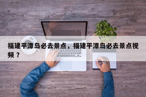 福建平潭岛必去景点，福建平潭岛必去景点视频 ？-第1张图片-二手车资讯网