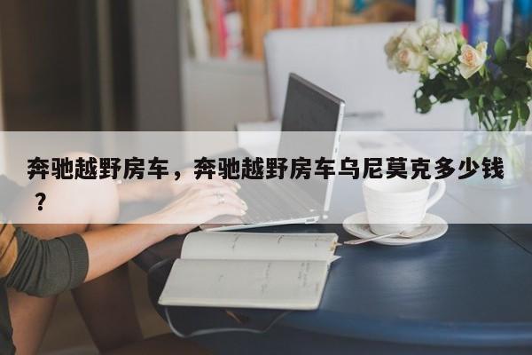 奔驰越野房车，奔驰越野房车乌尼莫克多少钱 ？-第1张图片-二手车资讯网