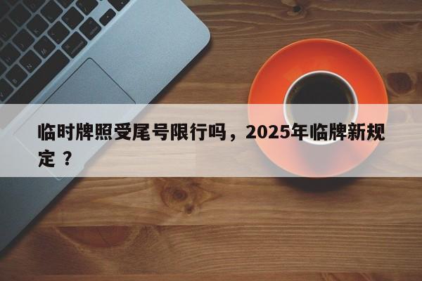 临时牌照受尾号限行吗，2025年临牌新规定 ？-第1张图片-二手车资讯网