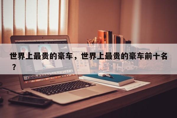 世界上最贵的豪车，世界上最贵的豪车前十名 ？-第1张图片-二手车资讯网