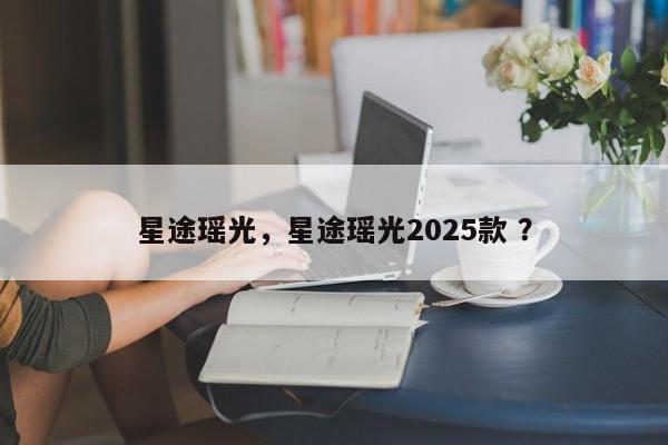 星途瑶光，星途瑶光2025款 ？-第1张图片-二手车资讯网