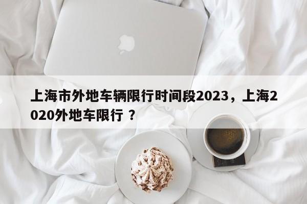 上海市外地车辆限行时间段2023，上海2020外地车限行 ？-第1张图片-二手车资讯网