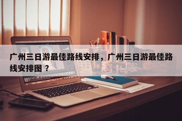 广州三日游最佳路线安排，广州三日游最佳路线安排图 ？-第1张图片-二手车资讯网