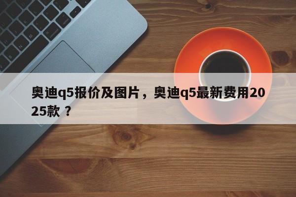 奥迪q5报价及图片，奥迪q5最新费用2025款 ？-第1张图片-二手车资讯网