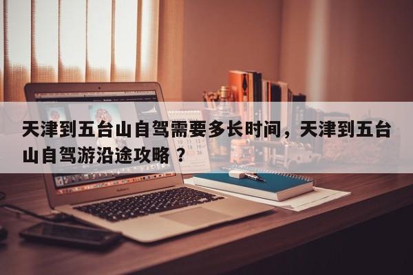 天津到五台山自驾需要多长时间，天津到五台山自驾游沿途攻略 ？-第1张图片-二手车资讯网