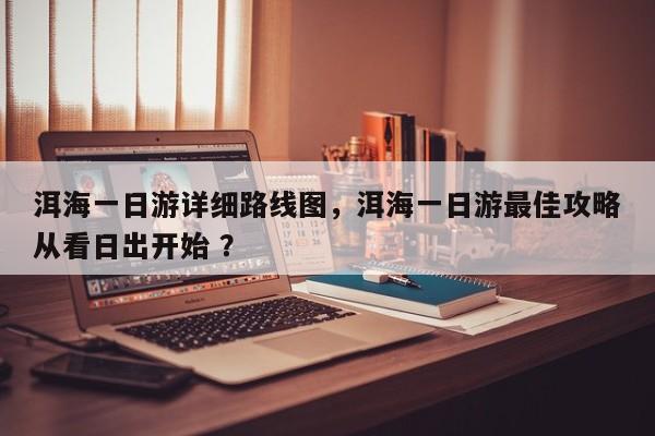 洱海一日游详细路线图，洱海一日游最佳攻略从看日出开始 ？-第1张图片-二手车资讯网