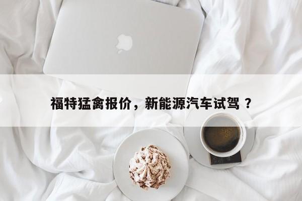 福特猛禽报价，新能源汽车试驾 ？-第1张图片-二手车资讯网