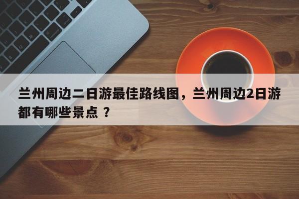 兰州周边二日游最佳路线图，兰州周边2日游都有哪些景点 ？-第1张图片-二手车资讯网