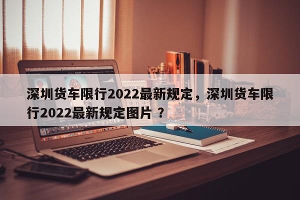 深圳货车限行2022最新规定，深圳货车限行2022最新规定图片 ？-第1张图片-二手车资讯网