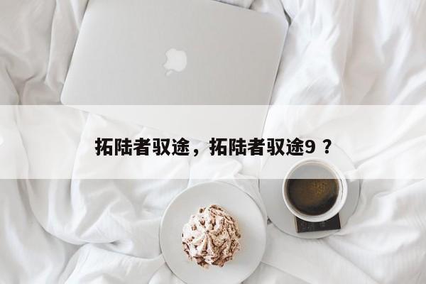 拓陆者驭途，拓陆者驭途9 ？-第1张图片-二手车资讯网