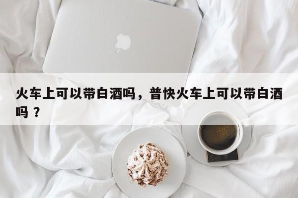 火车上可以带白酒吗，普快火车上可以带白酒吗 ？-第1张图片-二手车资讯网