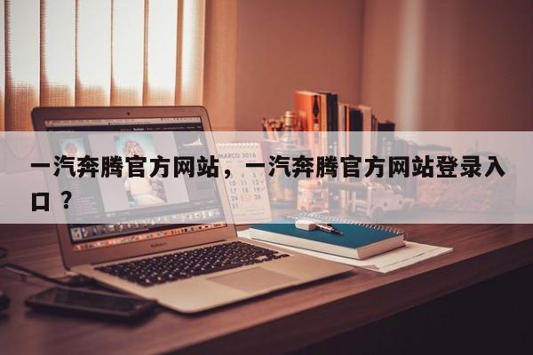 一汽奔腾官方网站，一汽奔腾官方网站登录入口 ？-第1张图片-二手车资讯网
