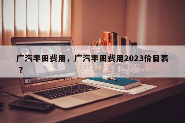 广汽丰田费用，广汽丰田费用2023价目表 ？-第1张图片-二手车资讯网