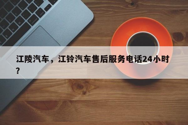 江陵汽车，江铃汽车售后服务电话24小时 ？-第1张图片-二手车资讯网