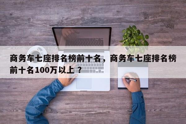 商务车七座排名榜前十名，商务车七座排名榜前十名100万以上 ？-第1张图片-二手车资讯网