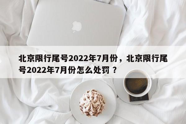 北京限行尾号2022年7月份，北京限行尾号2022年7月份怎么处罚 ？-第1张图片-二手车资讯网