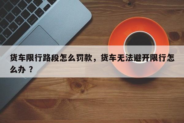 货车限行路段怎么罚款，货车无法避开限行怎么办 ？-第1张图片-二手车资讯网