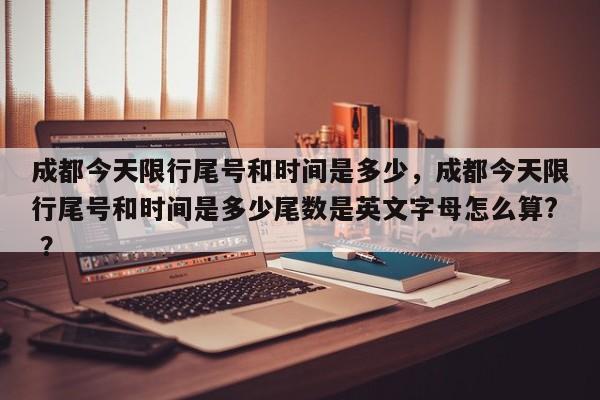 成都今天限行尾号和时间是多少，成都今天限行尾号和时间是多少尾数是英文字母怎么算? ？-第1张图片-二手车资讯网