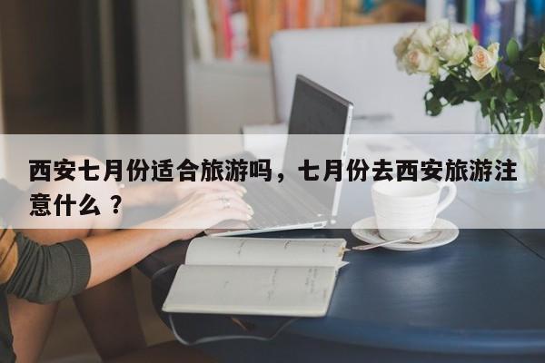 西安七月份适合旅游吗，七月份去西安旅游注意什么 ？-第1张图片-二手车资讯网