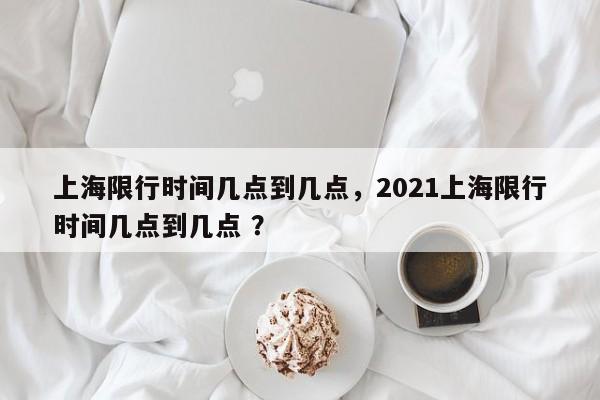 上海限行时间几点到几点，2021上海限行时间几点到几点 ？-第1张图片-二手车资讯网