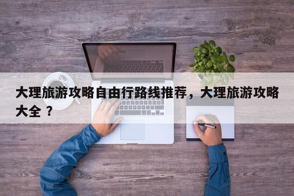 大理旅游攻略自由行路线推荐，大理旅游攻略大全 ？-第1张图片-二手车资讯网