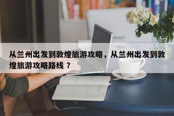 从兰州出发到敦煌旅游攻略，从兰州出发到敦煌旅游攻略路线 ？-第1张图片-二手车资讯网