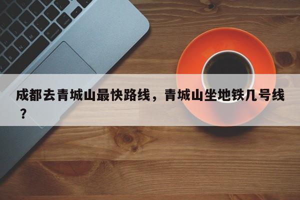 成都去青城山最快路线，青城山坐地铁几号线 ？-第1张图片-二手车资讯网